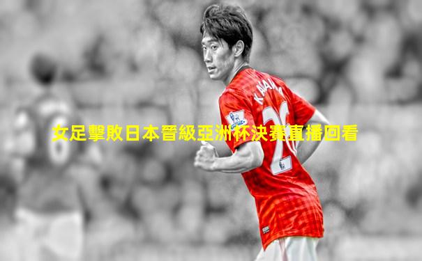 女足擊敗日本晉級亞洲杯決賽直播回看